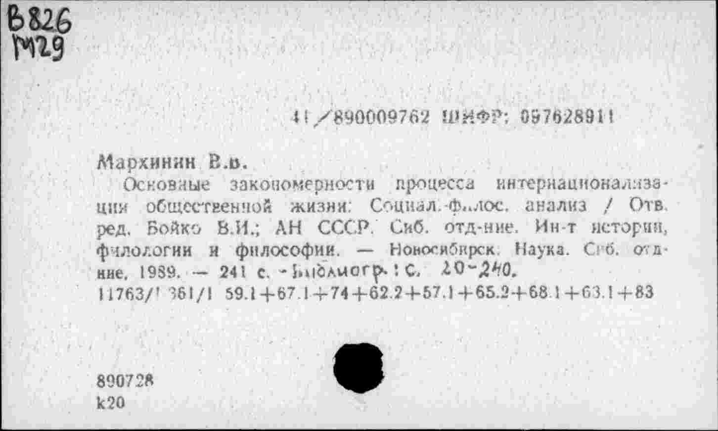 ﻿6 Кб №9
«1/890009762 ШИФР: 097628911
Мархинин В.в.
Основные закономерности процесса интернационализации общественной жизни. Социал.-ф.<лос. анализ / Отв. ред. Бойко 8.И.; АН СССР. Сиб. отд-ние. Ин-т истории, филологии и философии. — Ноносибирск: Наука. Сгб. <у<л-ние, 1989. - 241 с. - Библмогр. 1 С.
11763/' 361/1 59.1+67.1 + 74+62.2+57.1+65.2+68 1+63.1+83
890728 к20